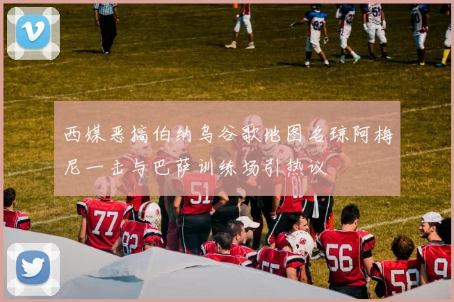 西媒恶搞伯纳乌谷歌地图名琼阿梅尼一击与巴萨训练场引热议