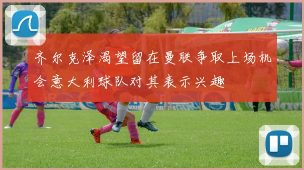 齐尔克泽渴望留在曼联争取上场机会意大利球队对其表示兴趣