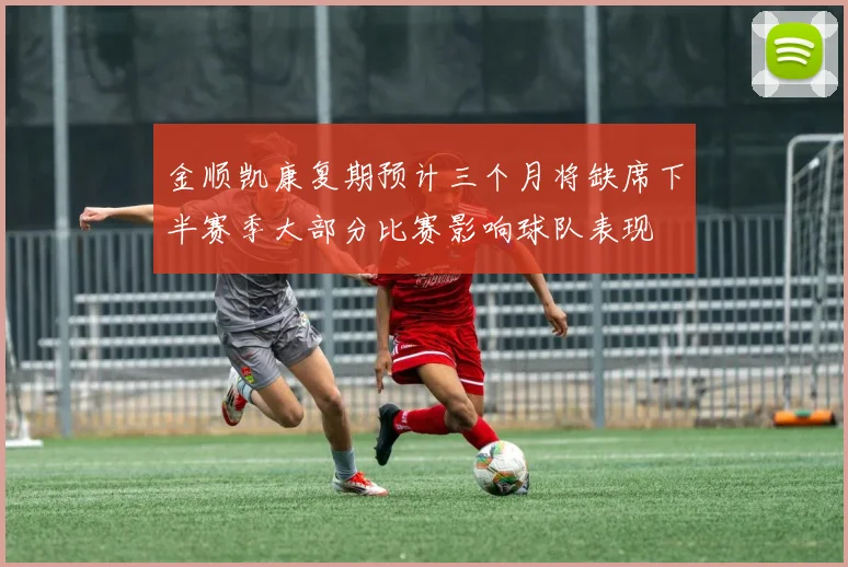 金顺凯康复期预计三个月将缺席下半赛季大部分比赛影响球队表现