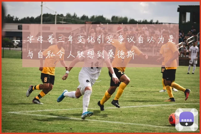 字母哥三年变化引发争议自以为是与自私令人联想到桑德斯