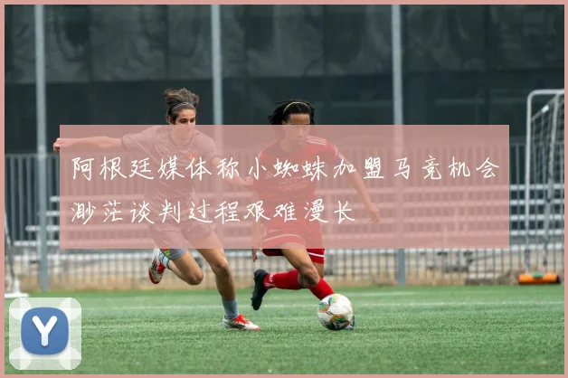 阿根廷媒体称小蜘蛛加盟马竞机会渺茫谈判过程艰难漫长