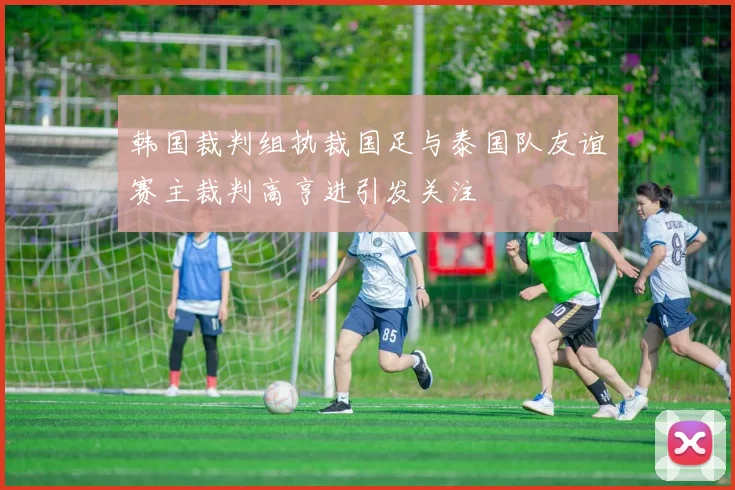 韩国裁判组执裁国足与泰国队友谊赛主裁判高亨进引发关注