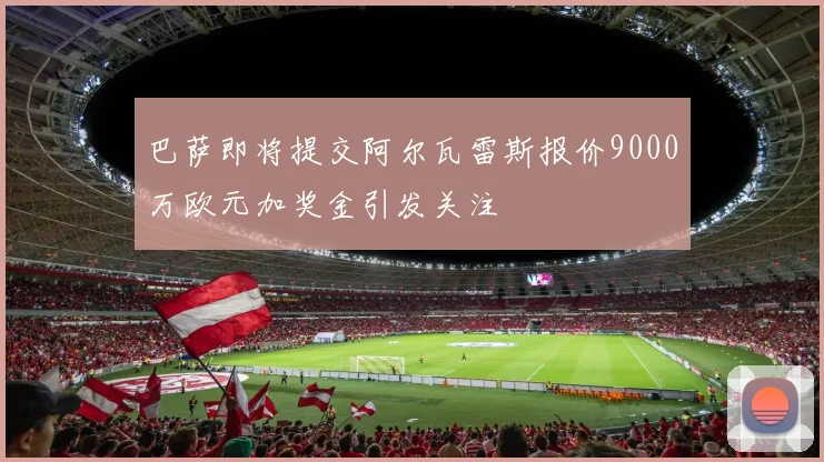 巴萨即将提交阿尔瓦雷斯报价9000万欧元加奖金引发关注