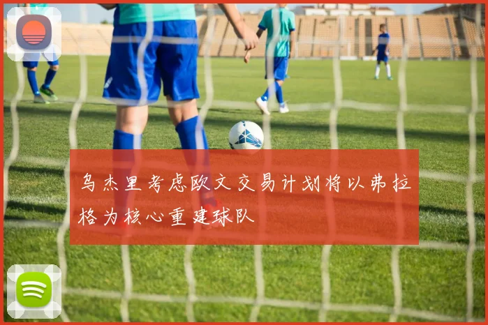 乌杰里考虑欧文交易计划将以弗拉格为核心重建球队